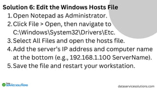 Solution 6: Edit the Windows Hosts File
Open Notepad as Administrator.
1.
Click File > Open, then navigate to
C:WindowsSystem32DriversEtc.
2.
Select All Files and open the hosts file.
3.
Add the server’s IP address and computer name
at the bottom (e.g., 192.168.1.100 ServerName).
4.
Save the file and restart your workstation.
5.
dataservicesolutions.com
 