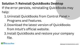 Solution 7: Reinstall QuickBooks Desktop
If the error persists, reinstalling QuickBooks may
help:
Uninstall QuickBooks from Control Panel >
Programs and Features.
1.
Download the latest version of QuickBooks
from Intuit’s official website.
2.
Install QuickBooks and restore your company
file.
3.
dataservicesolutions.com
 