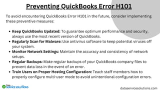 To avoid encountering QuickBooks Error H101 in the future, consider implementing
these preventive measures:
Keep QuickBooks Updated: To guarantee optimum performance and security,
always use the most recent version of QuickBooks.
Regularly Scan for Malware: Use antivirus software to keep potential viruses off
your system.
Monitor Network Settings: Maintain the accuracy and consistency of network
setups.
Regular Backups: Make regular backups of your QuickBooks company files to
prevent data loss in the event of an error.
Train Users on Proper Hosting Configuration: Teach staff members how to
properly configure multi-user mode to avoid unintentional configuration errors.
dataservicesolutions.com
Preventing QuickBooks Error H101
 