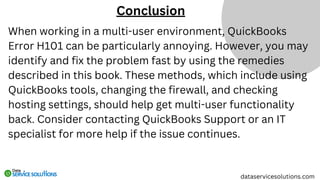 When working in a multi-user environment, QuickBooks
Error H101 can be particularly annoying. However, you may
identify and fix the problem fast by using the remedies
described in this book. These methods, which include using
QuickBooks tools, changing the firewall, and checking
hosting settings, should help get multi-user functionality
back. Consider contacting QuickBooks Support or an IT
specialist for more help if the issue continues.
Conclusion
dataservicesolutions.com
 
