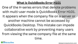 What is QuickBooks Error H101
dataservicesolutions.com
One of the H-series errors that denote problems
with multi-user mode is QuickBooks Error H101.
It appears when the company file on a server or
another machine cannot be accessed by
QuickBooks Desktop. This mistake can impede
collaborative work by preventing many users
from viewing the same company file at the same
time.
 