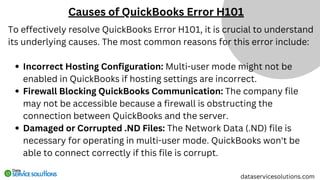 To effectively resolve QuickBooks Error H101, it is crucial to understand
its underlying causes. The most common reasons for this error include:
Incorrect Hosting Configuration: Multi-user mode might not be
enabled in QuickBooks if hosting settings are incorrect.
Firewall Blocking QuickBooks Communication: The company file
may not be accessible because a firewall is obstructing the
connection between QuickBooks and the server.
Damaged or Corrupted .ND Files: The Network Data (.ND) file is
necessary for operating in multi-user mode. QuickBooks won't be
able to connect correctly if this file is corrupt.
Causes of QuickBooks Error H101
dataservicesolutions.com
 