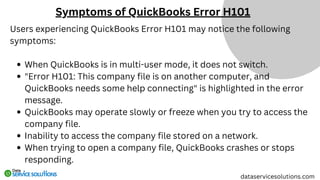 Users experiencing QuickBooks Error H101 may notice the following
symptoms:
When QuickBooks is in multi-user mode, it does not switch.
"Error H101: This company file is on another computer, and
QuickBooks needs some help connecting" is highlighted in the error
message.
QuickBooks may operate slowly or freeze when you try to access the
company file.
Inability to access the company file stored on a network.
When trying to open a company file, QuickBooks crashes or stops
responding.
Symptoms of QuickBooks Error H101
dataservicesolutions.com
 