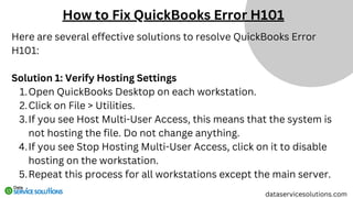 Here are several effective solutions to resolve QuickBooks Error
H101:
Solution 1: Verify Hosting Settings
Open QuickBooks Desktop on each workstation.
1.
Click on File > Utilities.
2.
If you see Host Multi-User Access, this means that the system is
not hosting the file. Do not change anything.
3.
If you see Stop Hosting Multi-User Access, click on it to disable
hosting on the workstation.
4.
Repeat this process for all workstations except the main server.
5.
dataservicesolutions.com
How to Fix QuickBooks Error H101
 