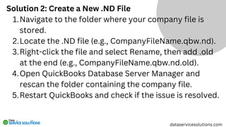 Solution 2: Create a New .ND File
Navigate to the folder where your company file is
stored.
1.
Locate the .ND file (e.g., CompanyFileName.qbw.nd).
2.
Right-click the file and select Rename, then add .old
at the end (e.g., CompanyFileName.qbw.nd.old).
3.
Open QuickBooks Database Server Manager and
rescan the folder containing the company file.
4.
Restart QuickBooks and check if the issue is resolved.
5.
dataservicesolutions.com
 