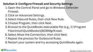 Solution 3: Configure Firewall and Security Settings
Open the Control Panel and go to Windows Defender
Firewall.
1.
Click on Advanced Settings.
2.
Select Inbound Rules, then click New Rule.
3.
Choose Program, then click Next.
4.
Browse to the QuickBooks executable file (e.g., C:Program
FilesIntuitQuickBooksQBDBMgrN.exe).
5.
Select Allow the Connection, then click Next.
6.
Repeat the process for Outbound Rules.
7.
Restart your system and try accessing QuickBooks again.
8.
dataservicesolutions.com
 