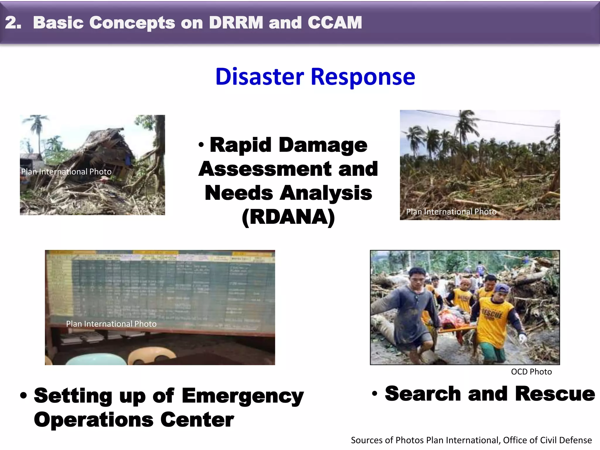 • Rapid Damage
Assessment and
Needs Analysis
(RDANA)
• Setting up of Emergency
Operations Center
• Search and Rescue
OCD Photo
Plan International Photo
Plan International Photo
Plan International Photo
Sources of Photos Plan International, Office of Civil Defense
Disaster Response
2. Basic Concepts on DRRM and CCAM
 
