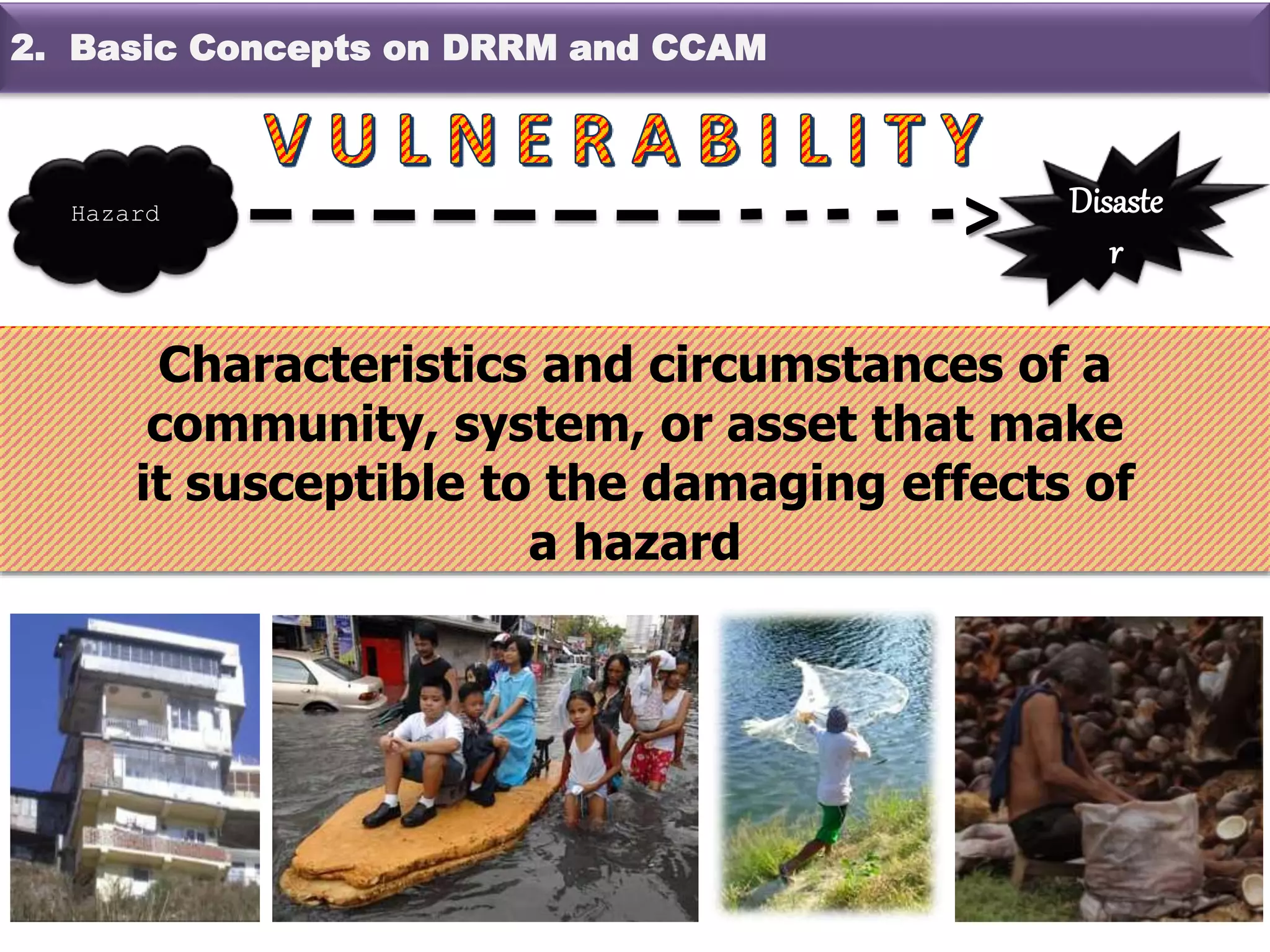 Characteristics and circumstances of a
community, system, or asset that make
it susceptible to the damaging effects of
a hazard
Hazard Disaste
r
>
2. Basic Concepts on DRRM and CCAM
 