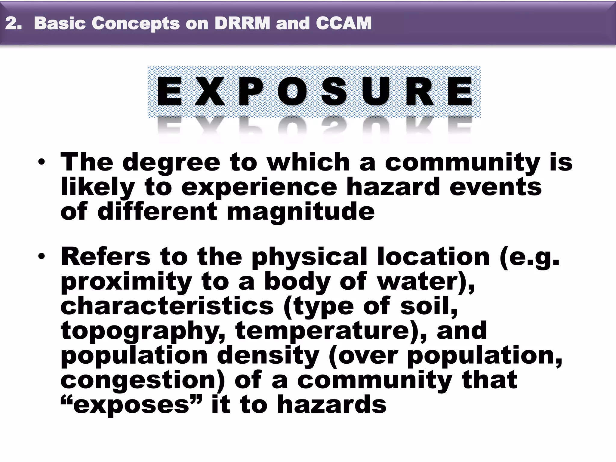 • The degree to which a community is
likely to experience hazard events
of different magnitude
• Refers to the physical location (e.g.
proximity to a body of water),
characteristics (type of soil,
topography, temperature), and
population density (over population,
congestion) of a community that
“exposes” it to hazards
2. Basic Concepts on DRRM and CCAM
 