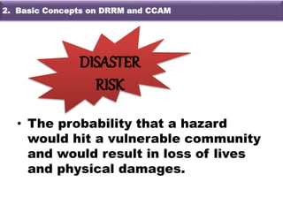 • The probability that a hazard
would hit a vulnerable community
and would result in loss of lives
and physical damages.
DISASTER
RISK
2. Basic Concepts on DRRM and CCAM
 