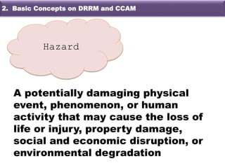 A potentially damaging physical
event, phenomenon, or human
activity that may cause the loss of
life or injury, property damage,
social and economic disruption, or
environmental degradation
Hazard
2. Basic Concepts on DRRM and CCAM
 