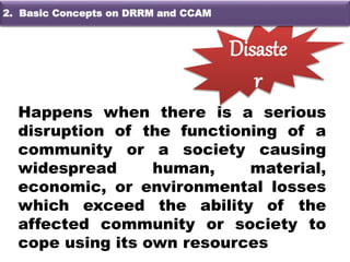 Happens when there is a serious
disruption of the functioning of a
community or a society causing
widespread human, material,
economic, or environmental losses
which exceed the ability of the
affected community or society to
cope using its own resources
Disaste
r
2. Basehang Konsepto sa DRRM and CCA2. Basic Concepts on DRRM and CCAM
 