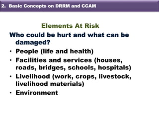 Elements At Risk
Who could be hurt and what can be
damaged?
• People (life and health)
• Facilities and services (houses,
roads, bridges, schools, hospitals)
• Livelihood (work, crops, livestock,
livelihood materials)
• Environment
2. Basic Concepts on DRRM and CCAM
 