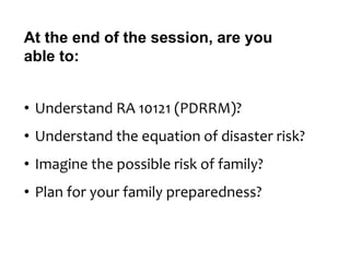 At the end of the session, are you
able to:
• Understand RA 10121 (PDRRM)?
• Understand the equation of disaster risk?
• Imagine the possible risk of family?
• Plan for your family preparedness?
 