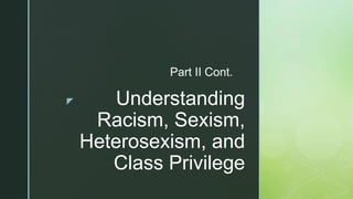 z Understanding
Racism, Sexism,
Heterosexism, and
Class Privilege
Part II Cont.
 