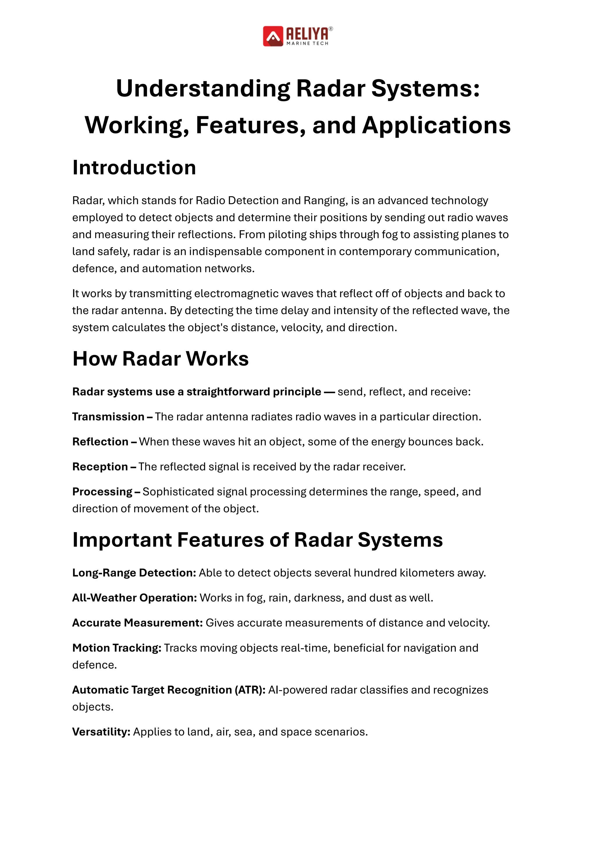 Understanding Radar Systems:
Working, Features, and Applications
Introduction
Radar, which stands for Radio Detection and Ranging, is an advanced technology
employed to detect objects and determine their positions by sending out radio waves
and measuring their reflections. From piloting ships through fog to assisting planes to
land safely, radar is an indispensable component in contemporary communication,
defence, and automation networks.
It works by transmitting electromagnetic waves that reflect off of objects and back to
the radar antenna. By detecting the time delay and intensity of the reflected wave, the
system calculates the object's distance, velocity, and direction.
How Radar Works
Radar systems use a straightforward principle — send, reflect, and receive:
Transmission – The radar antenna radiates radio waves in a particular direction.
Reflection – When these waves hit an object, some of the energy bounces back.
Reception – The reflected signal is received by the radar receiver.
Processing – Sophisticated signal processing determines the range, speed, and
direction of movement of the object.
Important Features of Radar Systems
Long-Range Detection: Able to detect objects several hundred kilometers away.
All-Weather Operation: Works in fog, rain, darkness, and dust as well.
Accurate Measurement: Gives accurate measurements of distance and velocity.
Motion Tracking: Tracks moving objects real-time, beneficial for navigation and
defence.
Automatic Target Recognition (ATR): AI-powered radar classifies and recognizes
objects.
Versatility: Applies to land, air, sea, and space scenarios.
 