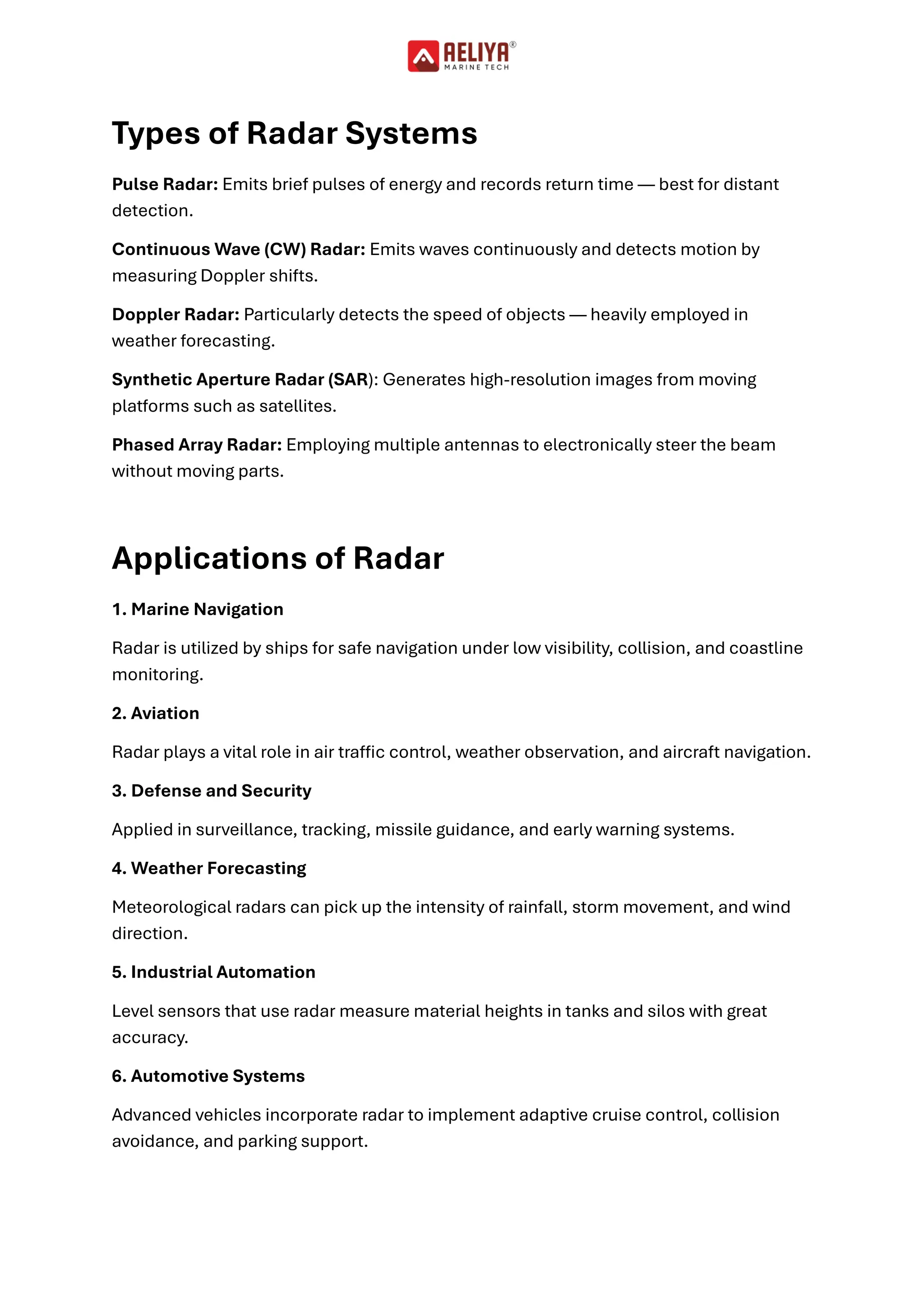 Types of Radar Systems
Pulse Radar: Emits brief pulses of energy and records return time — best for distant
detection.
Continuous Wave (CW) Radar: Emits waves continuously and detects motion by
measuring Doppler shifts.
Doppler Radar: Particularly detects the speed of objects — heavily employed in
weather forecasting.
Synthetic Aperture Radar (SAR): Generates high-resolution images from moving
platforms such as satellites.
Phased Array Radar: Employing multiple antennas to electronically steer the beam
without moving parts.
Applications of Radar
1. Marine Navigation
Radar is utilized by ships for safe navigation under low visibility, collision, and coastline
monitoring.
2. Aviation
Radar plays a vital role in air traffic control, weather observation, and aircraft navigation.
3. Defense and Security
Applied in surveillance, tracking, missile guidance, and early warning systems.
4. Weather Forecasting
Meteorological radars can pick up the intensity of rainfall, storm movement, and wind
direction.
5. Industrial Automation
Level sensors that use radar measure material heights in tanks and silos with great
accuracy.
6. Automotive Systems
Advanced vehicles incorporate radar to implement adaptive cruise control, collision
avoidance, and parking support.
 