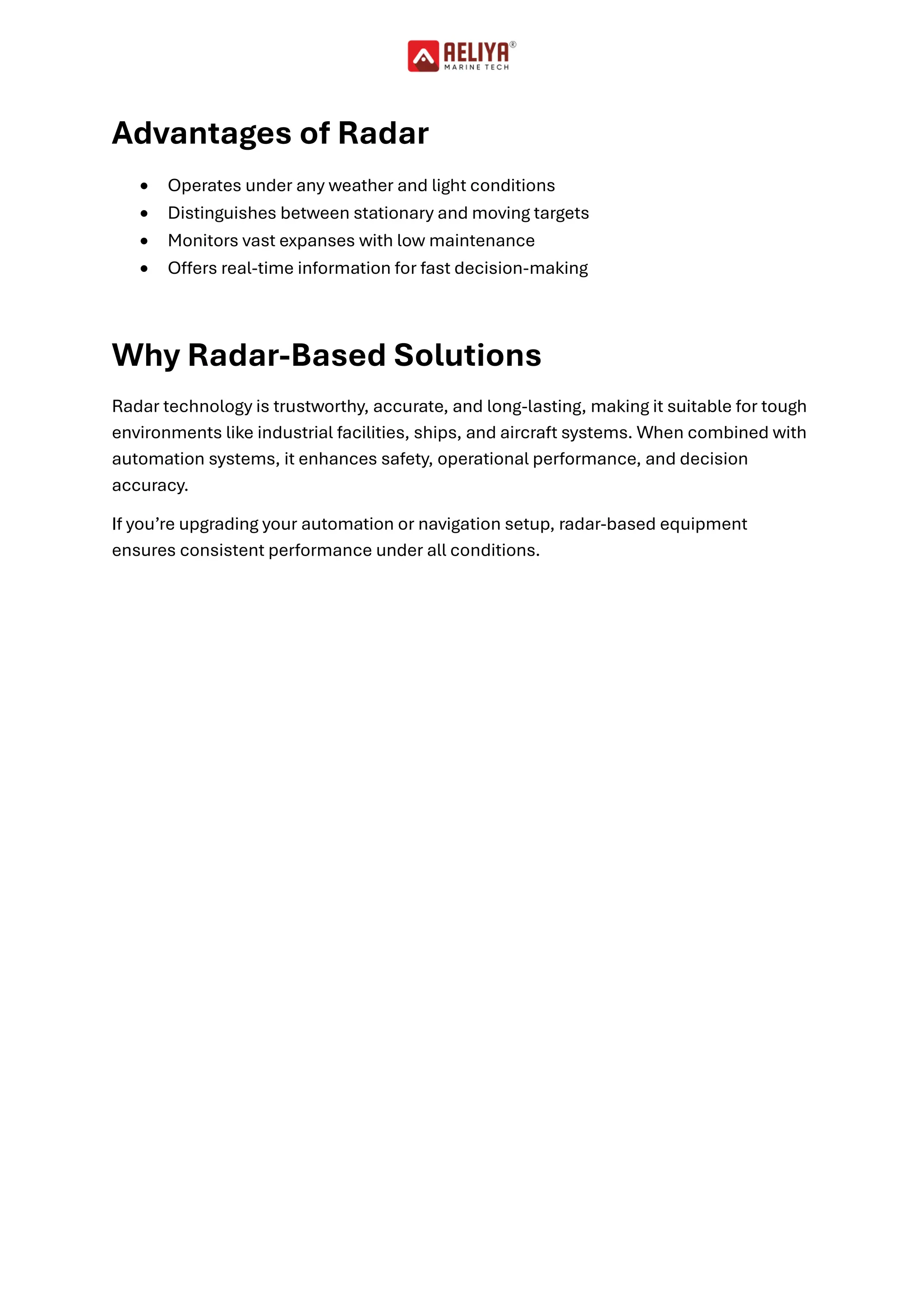 Advantages of Radar
• Operates under any weather and light conditions
• Distinguishes between stationary and moving targets
• Monitors vast expanses with low maintenance
• Offers real-time information for fast decision-making
Why Radar-Based Solutions
Radar technology is trustworthy, accurate, and long-lasting, making it suitable for tough
environments like industrial facilities, ships, and aircraft systems. When combined with
automation systems, it enhances safety, operational performance, and decision
accuracy.
If you’re upgrading your automation or navigation setup, radar-based equipment
ensures consistent performance under all conditions.
 