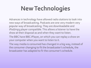 New Technologies	Advances in technology have allowed radio stations to look into new ways of broadcasting. Podcasts are one very modern very popular way of broadcasting. They are downloadable and iPod/mp3 player compatible. This allows a listener to have the show at their disposal as and when they want to listen. 	The BBC have BBC iPlayer, on which you can replay a show on your computer when you want to listen to it. 	The way media is consumed has changed in a big way, instead of the consumer changing to fit the broadcaster’s schedule, the broadcaster has adapted to fir the consumer’s schedule.
