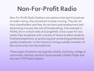 Non-For-Profit Radio	Non-For-Profit Radio Stations are stations that don’t broadcast to make money, they broadcast to keep running. They do not have shareholders and they do not have paid employment and advertising is to pay the cost of broadcasting. One example is PGFM, the in-school radio at Grangefield. Once a year for two weeks they broadcast with a variety of shows to allow students firsthand experience on producing and  presenting professional quality broadcasts. In this instance it brings outside members of the community into the studio too.	These types of stations are typically school, university, college or community stations. Another local example is Radio Poplar and the new FYDP Radio Station. 