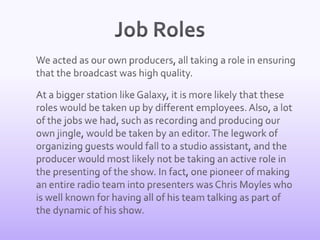 Job Roles	We acted as our own producers, all taking a role in ensuring that the broadcast was high quality. 	At a bigger station like Galaxy, it is more likely that these roles would be taken up by different employees. Also, a lot of the jobs we had, such as recording and producing our own jingle, would be taken by an editor. The legwork of organizing guests would fall to a studio assistant, and the producer would most likely not be taking an active role in the presenting of the show. In fact, one pioneer of making an entire radio team into presenters was Chris Moyles who is well known for having all of his team talking as part of the dynamic of his show.  
