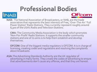Professional BodiesNAB:  The National Association of Broadcasters, or NAB, are the trade association that represents the best interests of Free, ‘Over-The-Air’ ‘Full Power Station’ Radio Stations. They currently represent roughly around 8,300 of the USA’s Radio and Television Stations. 	CMA: The Community Media Association is the body which promotes ‘Non-For-Profit’ Radio Stations. It supports the smaller community stations and one of its aims is to help them establish and develop themselves. 	OFCOM: One of the biggest media regulators is OFCOM. It is in charge of licensing, creating codes and regulations and resolving the complaints about broadcasts. ASA: The Advertising Standards Authority are the UK regulator of advertising in many forms. They create the codes of advertising to ensure that advertisements don’t cause any offense, and that they are honest.