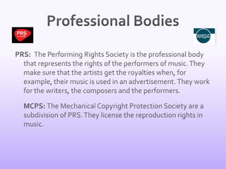 Professional BodiesPRS:  The Performing Rights Society is the professional body that represents the rights of the performers of music. They make sure that the artists get the royalties when, for example, their music is used in an advertisement. They work for the writers, the composers and the performers. 	MCPS: The Mechanical Copyright Protection Society are a subdivision of PRS. They license the reproduction rights in music. 