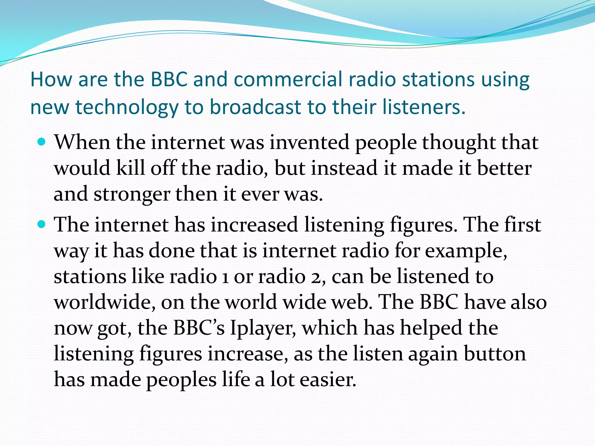 How are the BBC and commercial radio stations using new technology to broadcast to their listeners.When the internet was invented people thought that would kill off the radio, but instead it made it better and stronger then it ever was.The internet has increased listening figures. The first way it has done that is internet radio for example, stations like radio 1 or radio 2, can be listened to worldwide, on the world wide web. The BBC have also now got, the BBC’s Iplayer, which has helped the listening figures increase, as the listen again button has made peoples life a lot easier.