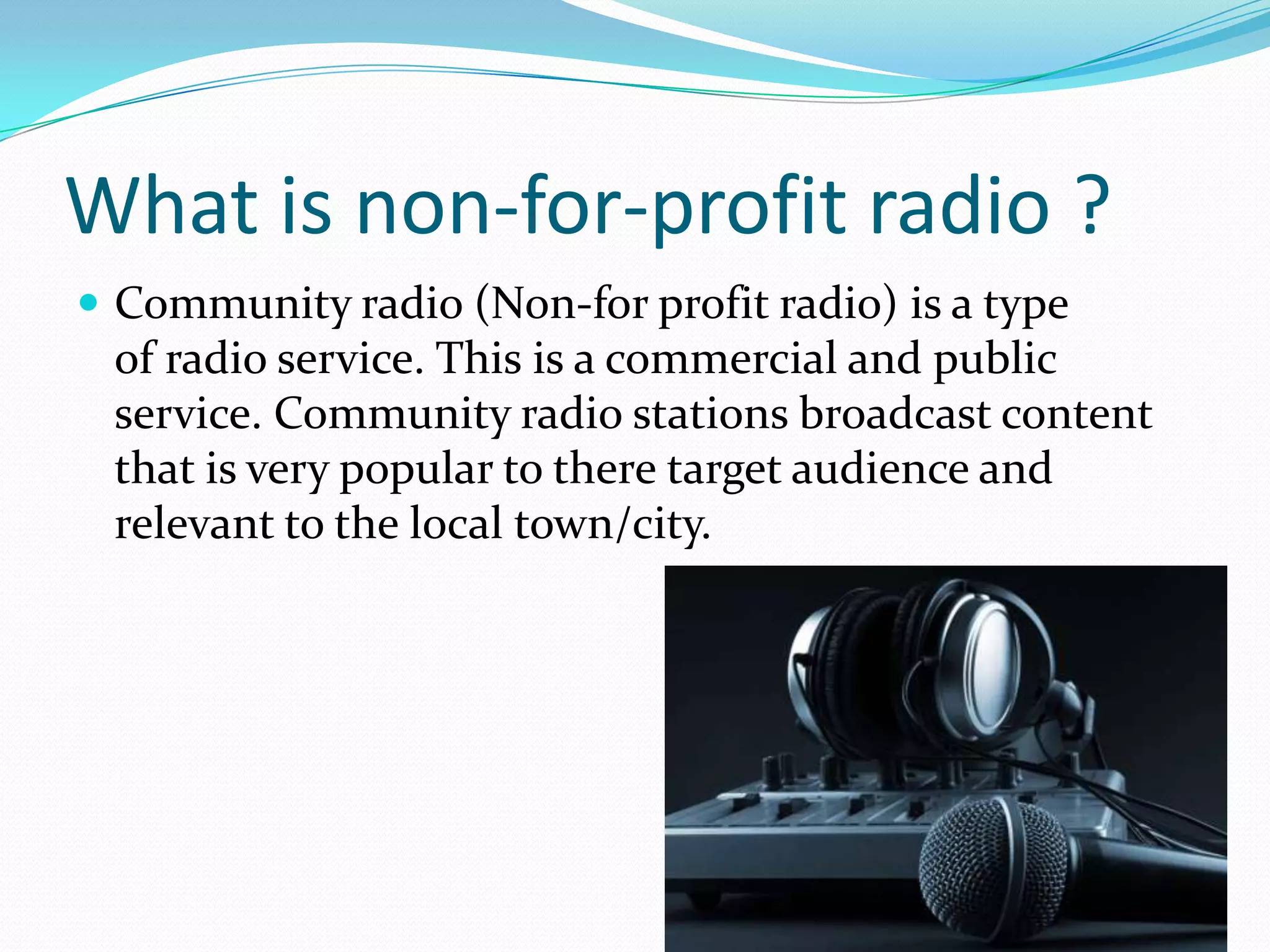 What is non-for-profit radio ?Community radio (Non-for profit radio) is a type of radio service. This is a commercial and public service. Community radio stations broadcast content that is very popular to there target audience and relevant to the local town/city. 