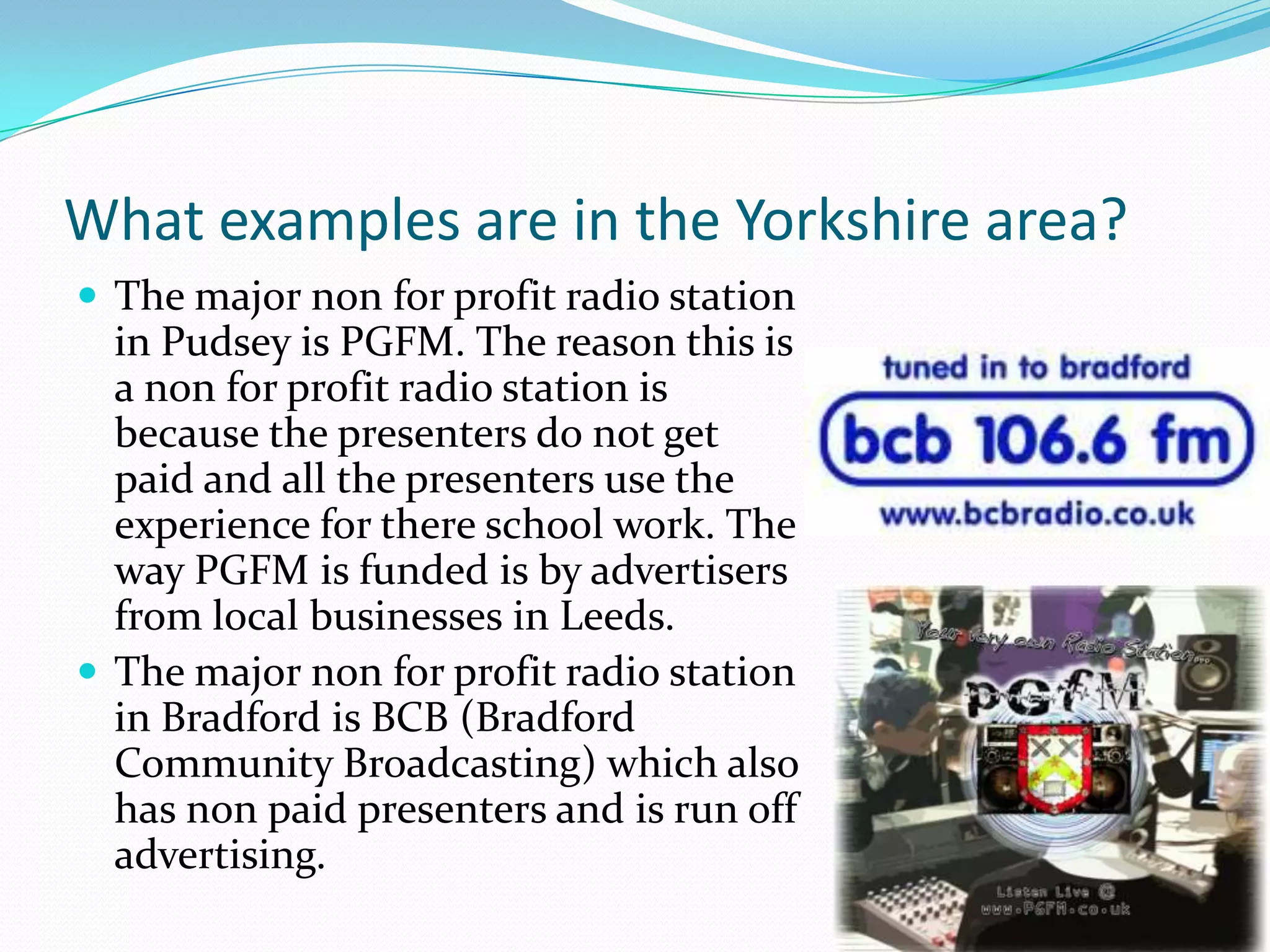 What examples are in the Yorkshire area?The major non for profit radio station in Pudsey is PGFM. The reason this is a non for profit radio station is because the presenters do not get paid and all the presenters use the experience for there school work. The way PGFM is funded is by advertisers from local businesses in Leeds. The major non for profit radio station in Bradford is BCB (Bradford Community Broadcasting) which also has non paid presenters and is run off advertising. 