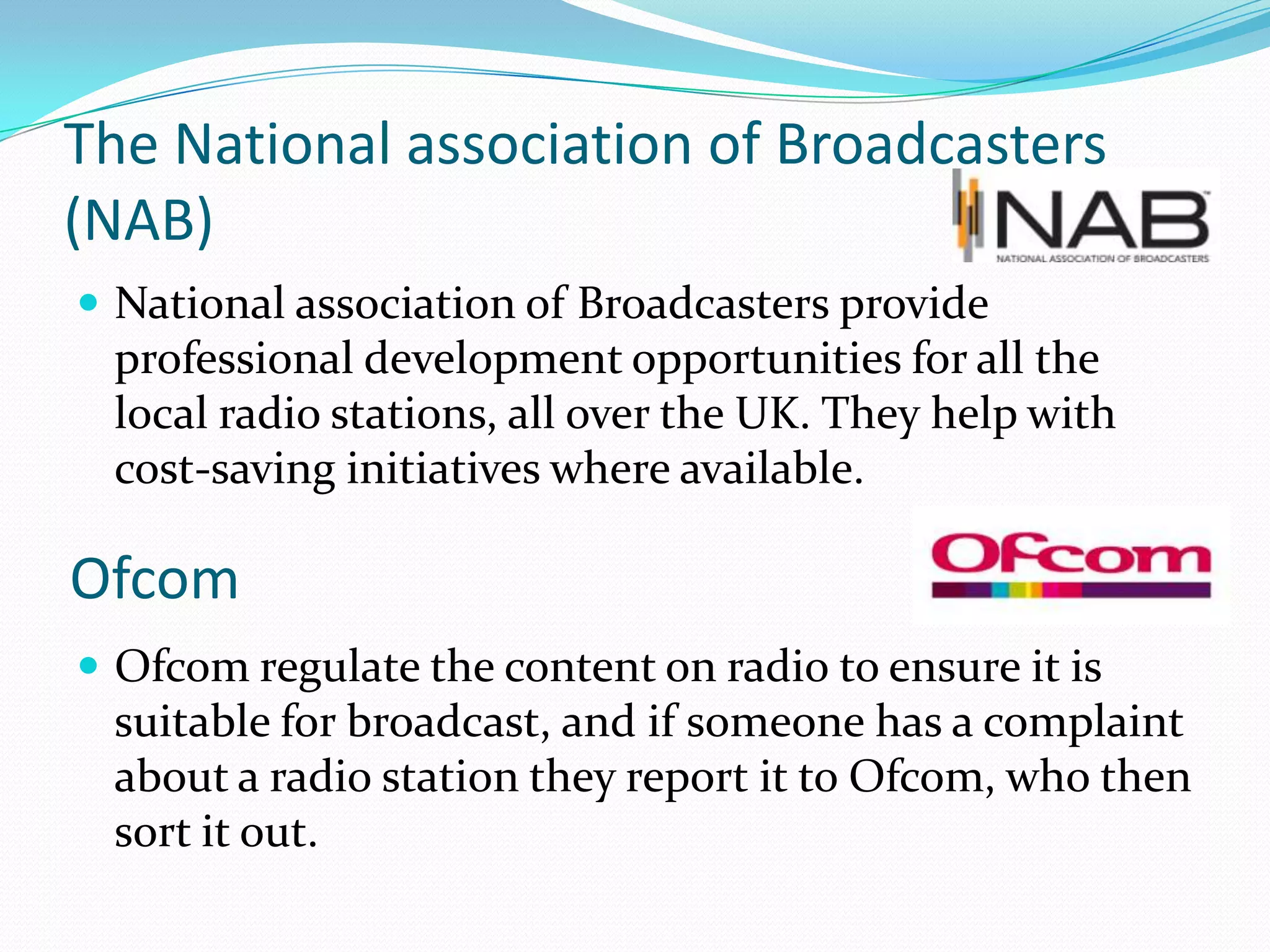 The National association of Broadcasters (NAB)National association of Broadcasters provide professional development opportunities for all the local radio stations, all over the UK. They help with cost-saving initiatives where available.Ofcom regulate the content on radio to ensure it is suitable for broadcast, and if someone has a complaint about a radio station they report it to Ofcom, who then sort it out.Ofcom