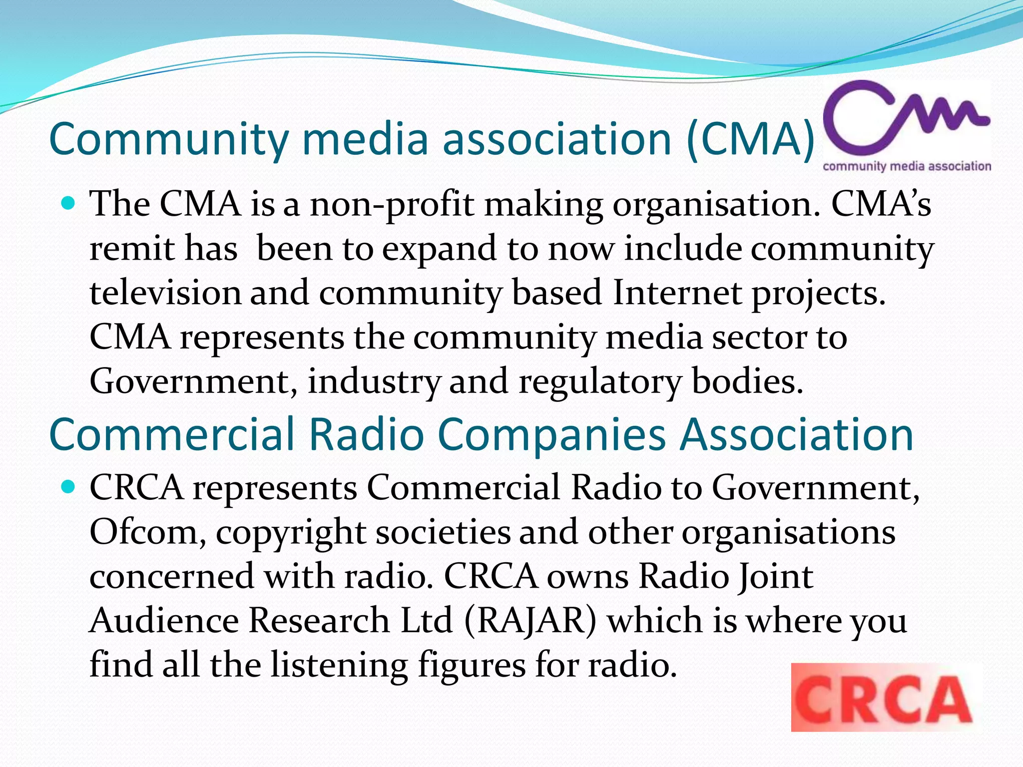 Community media association (CMA)The CMA is a non-profit making organisation. CMA’s remit has  been to expand to now include community television and community based Internet projects. CMA represents the community media sector to Government, industry and regulatory bodies.CRCA represents Commercial Radio to Government, Ofcom, copyright societies and other organisations concerned with radio. CRCA owns Radio Joint Audience Research Ltd (RAJAR) which is where you find all the listening figures for radio. Commercial Radio Companies Association