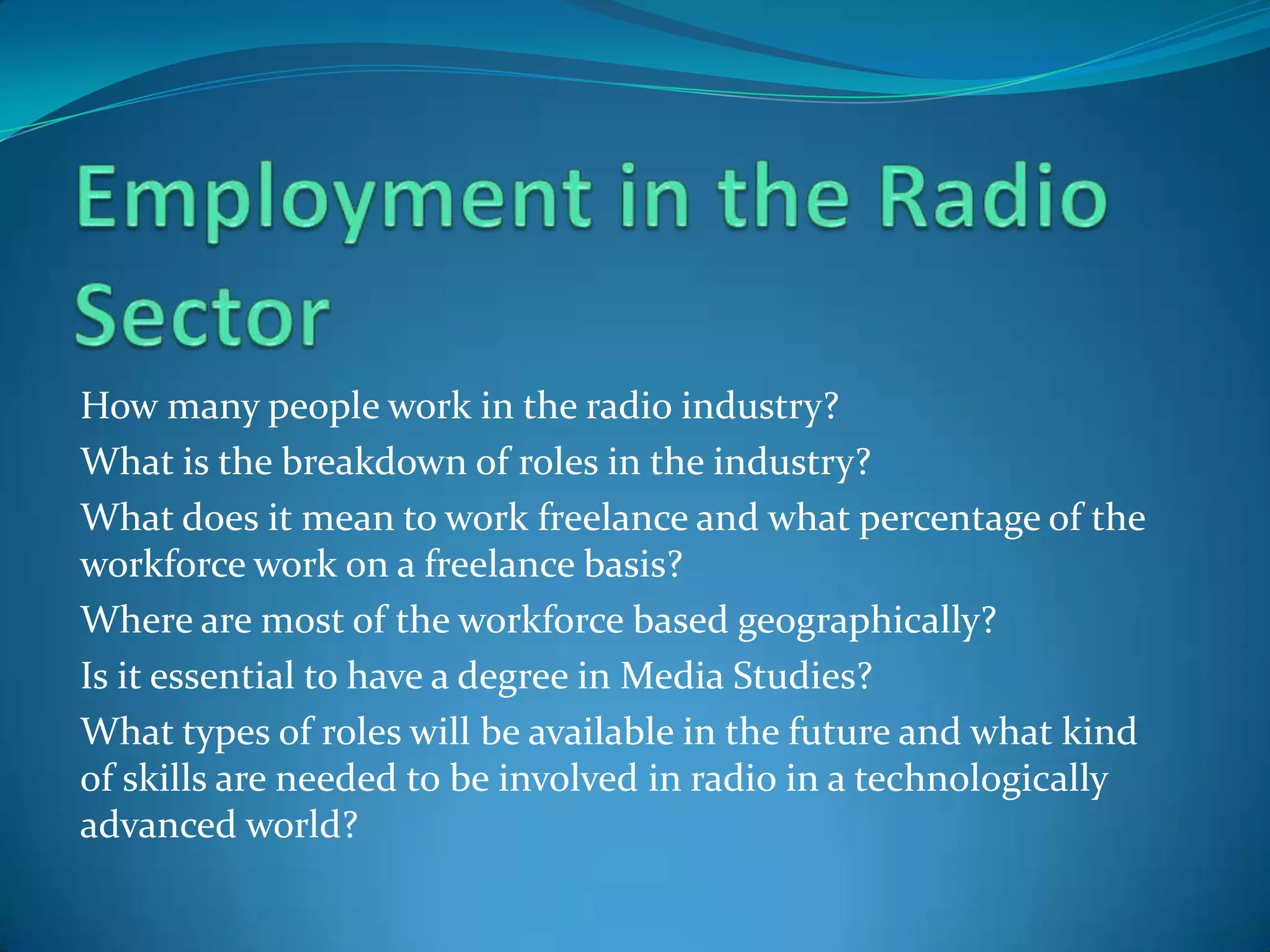 Employment in the Radio SectorHow many people work in the radio industry?What is the breakdown of roles in the industry? What does it mean to work freelance and what percentage of the workforce work on a freelance basis?Where are most of the workforce based geographically?Is it essential to have a degree in Media Studies?What types of roles will be available in the future and what kind of skills are needed to be involved in radio in a technologically advanced world?