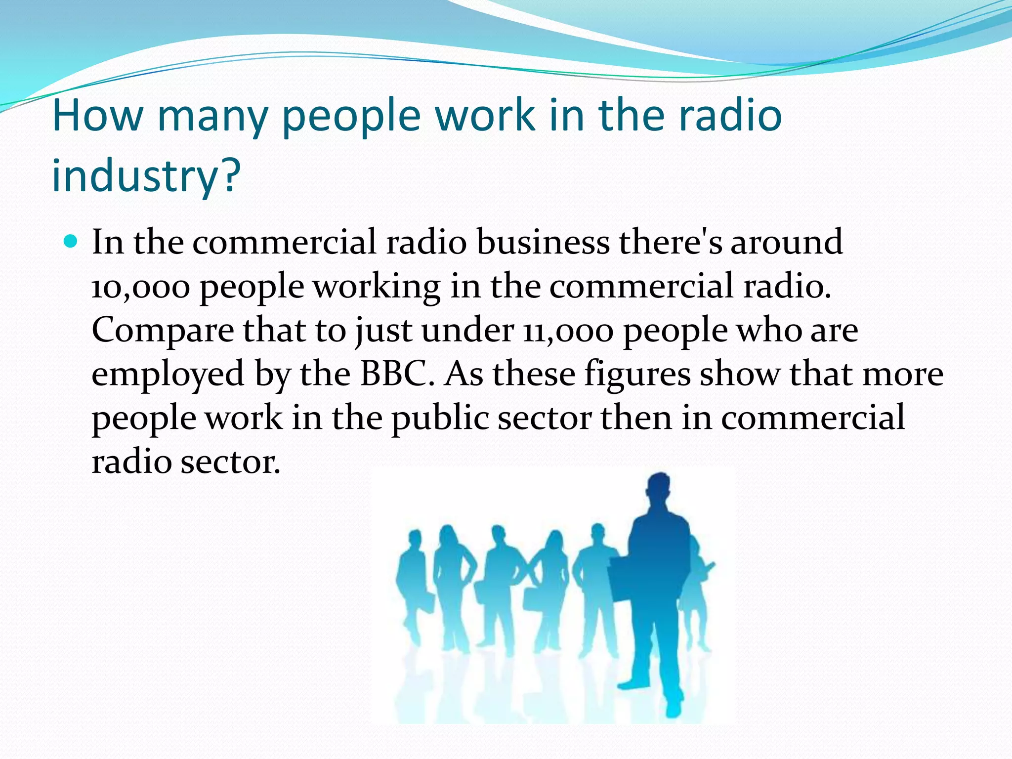 How many people work in the radio industry?In the commercial radio business there's around 10,000 people working in the commercial radio. Compare that to just under 11,000 people who are employed by the BBC. As these figures show that more people work in the public sector then in commercial radio sector.