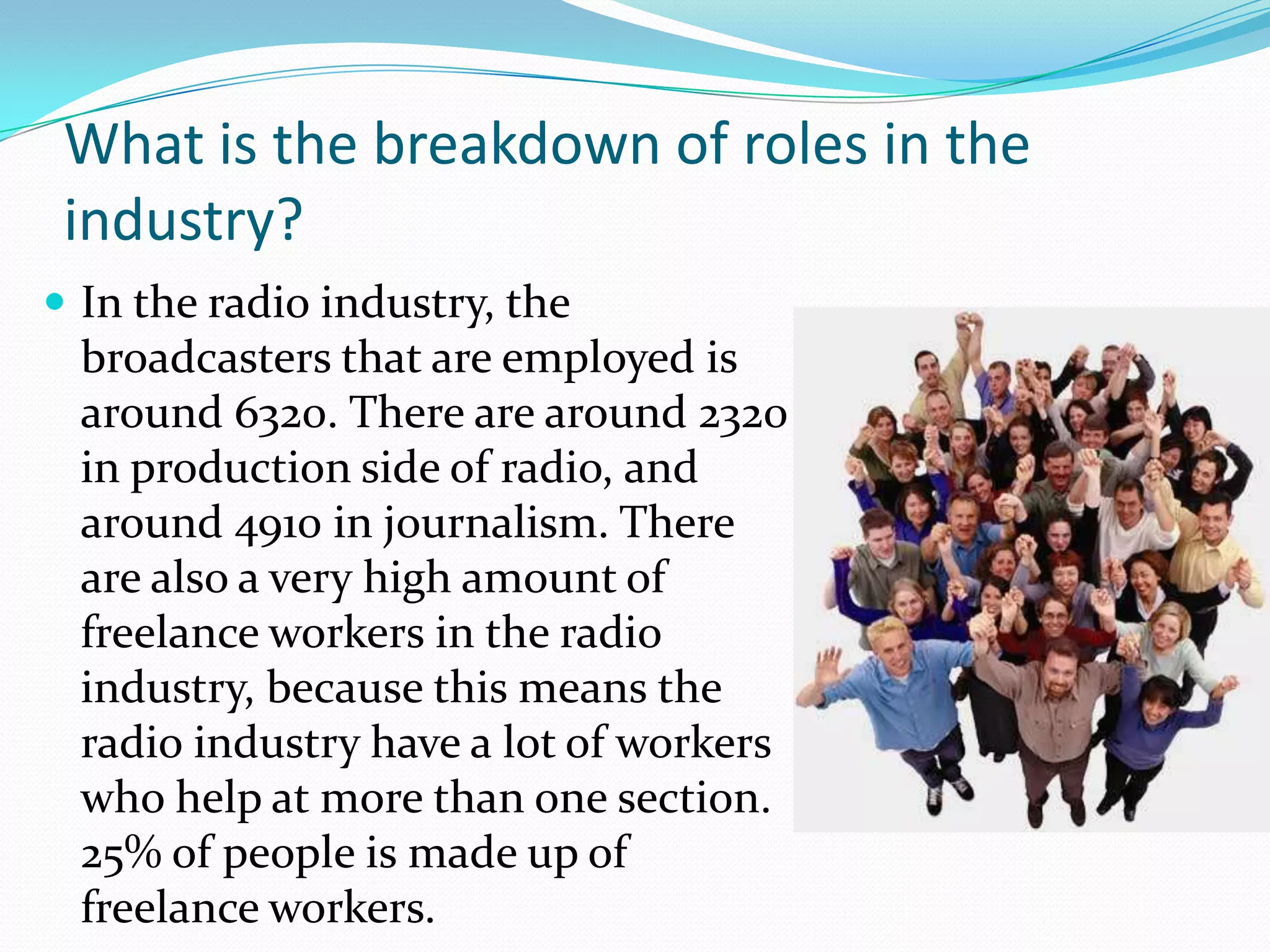 What is the breakdown of roles in the industry? In the radio industry, the broadcasters that are employed is around 6320. There are around 2320 in production side of radio, and around 4910 in journalism. There  are also a very high amount of freelance workers in the radio industry, because this means the radio industry have a lot of workers who help at more than one section. 25% of people is made up of freelance workers.