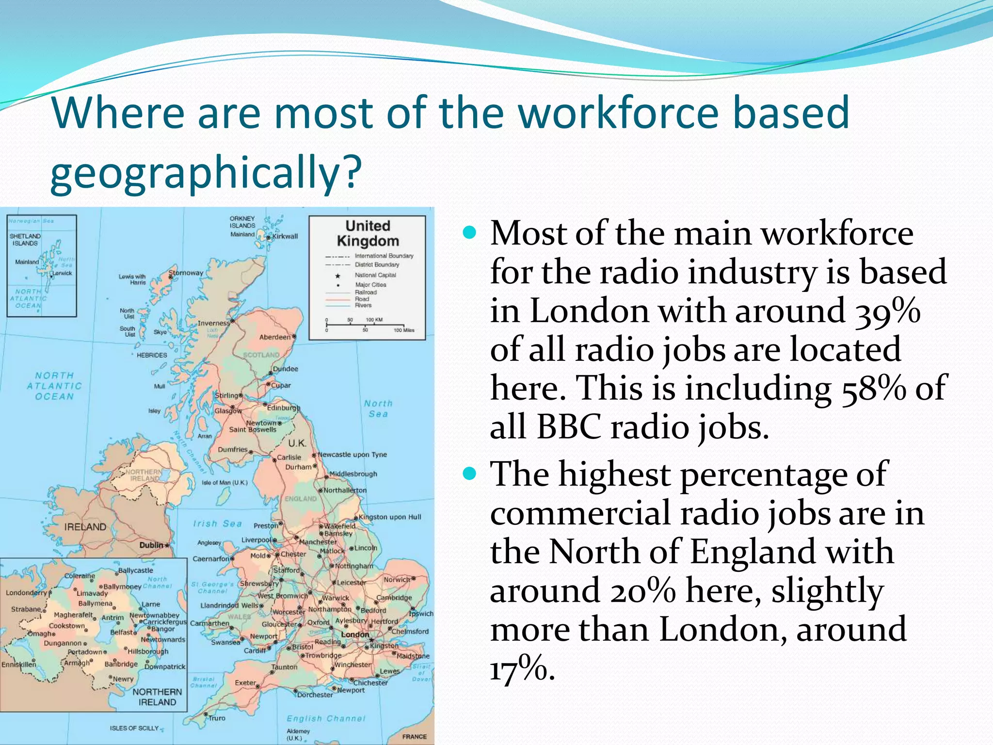 Where are most of the workforce based geographically?Most of the main workforce for the radio industry is based in London with around 39%  of all radio jobs are located here. This is including 58% of all BBC radio jobs.The highest percentage of commercial radio jobs are in the North of England with around 20% here, slightly more than London, around 17%.  