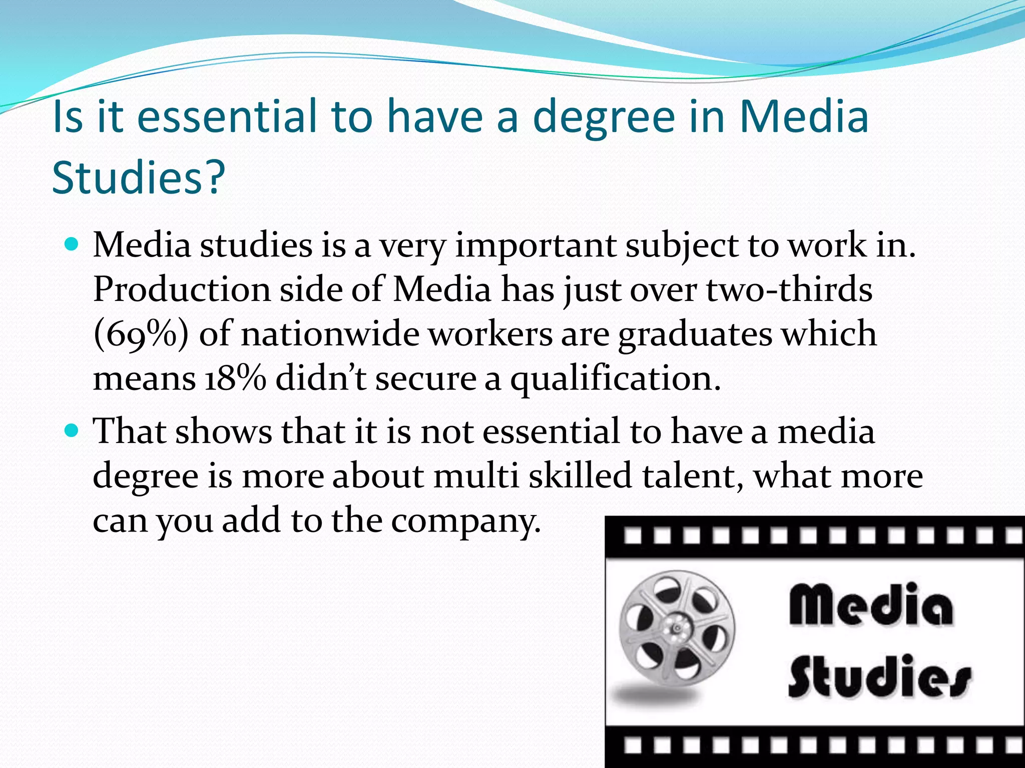 Is it essential to have a degree in Media Studies?Media studies is a very important subject to work in. Production side of Media has just over two-thirds (69%) of nationwide workers are graduates which means 18% didn’t secure a qualification.That shows that it is not essential to have a media degree is more about multi skilled talent, what more can you add to the company.