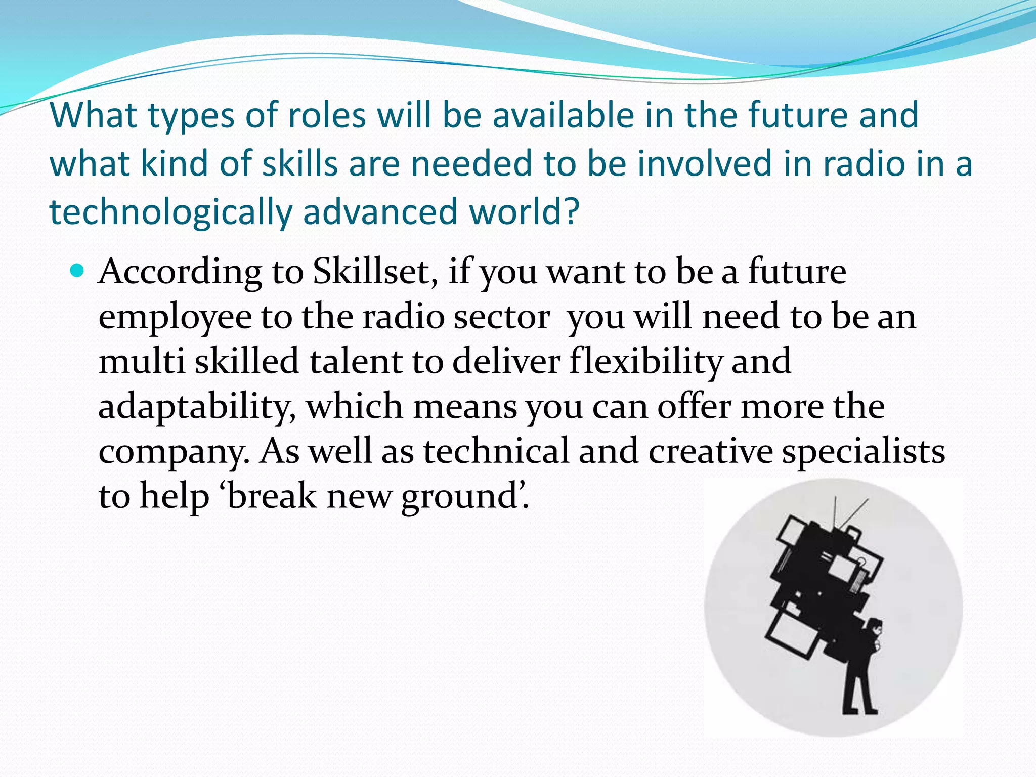 What types of roles will be available in the future and what kind of skills are needed to be involved in radio in a technologically advanced world?According to Skillset, if you want to be a future employee to the radio sector  you will need to be an multi skilled talent to deliver flexibility and adaptability, which means you can offer more the company. As well as technical and creative specialists to help ‘break new ground’.