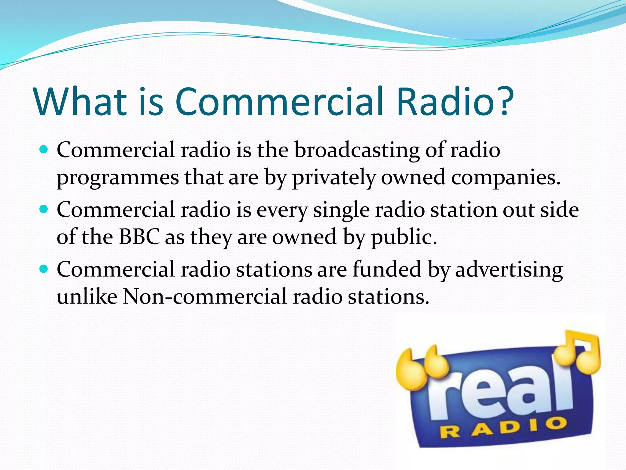 What is Commercial Radio?Commercial radio is the broadcasting of radio programmes that are by privately owned companies. Commercial radio is every single radio station out side of the BBC as they are owned by public.Commercial radio stations are funded by advertising unlike Non-commercial radio stations.