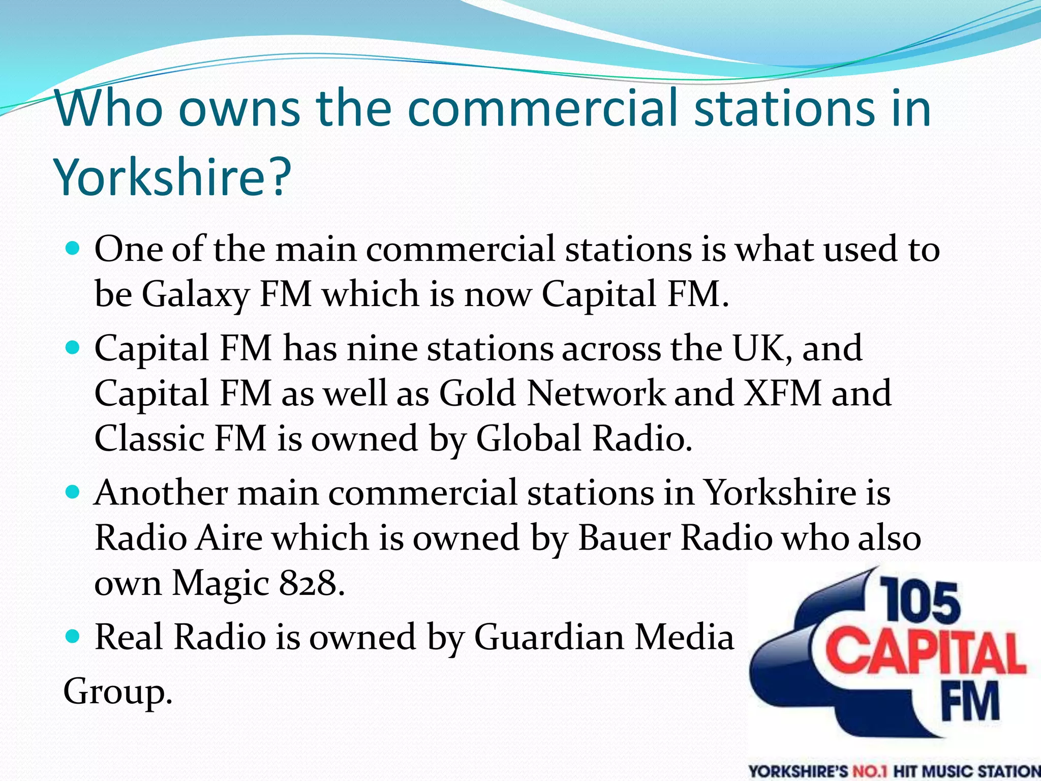 Who owns the commercial stations in Yorkshire?One of the main commercial stations is what used to be Galaxy FM which is now Capital FM.Capital FM has nine stations across the UK, and Capital FM as well as Gold Network and XFM and Classic FM is owned by Global Radio.Another main commercial stations in Yorkshire is Radio Aire which is owned by Bauer Radio who also own Magic 828.Real Radio is owned by Guardian MediaGroup.