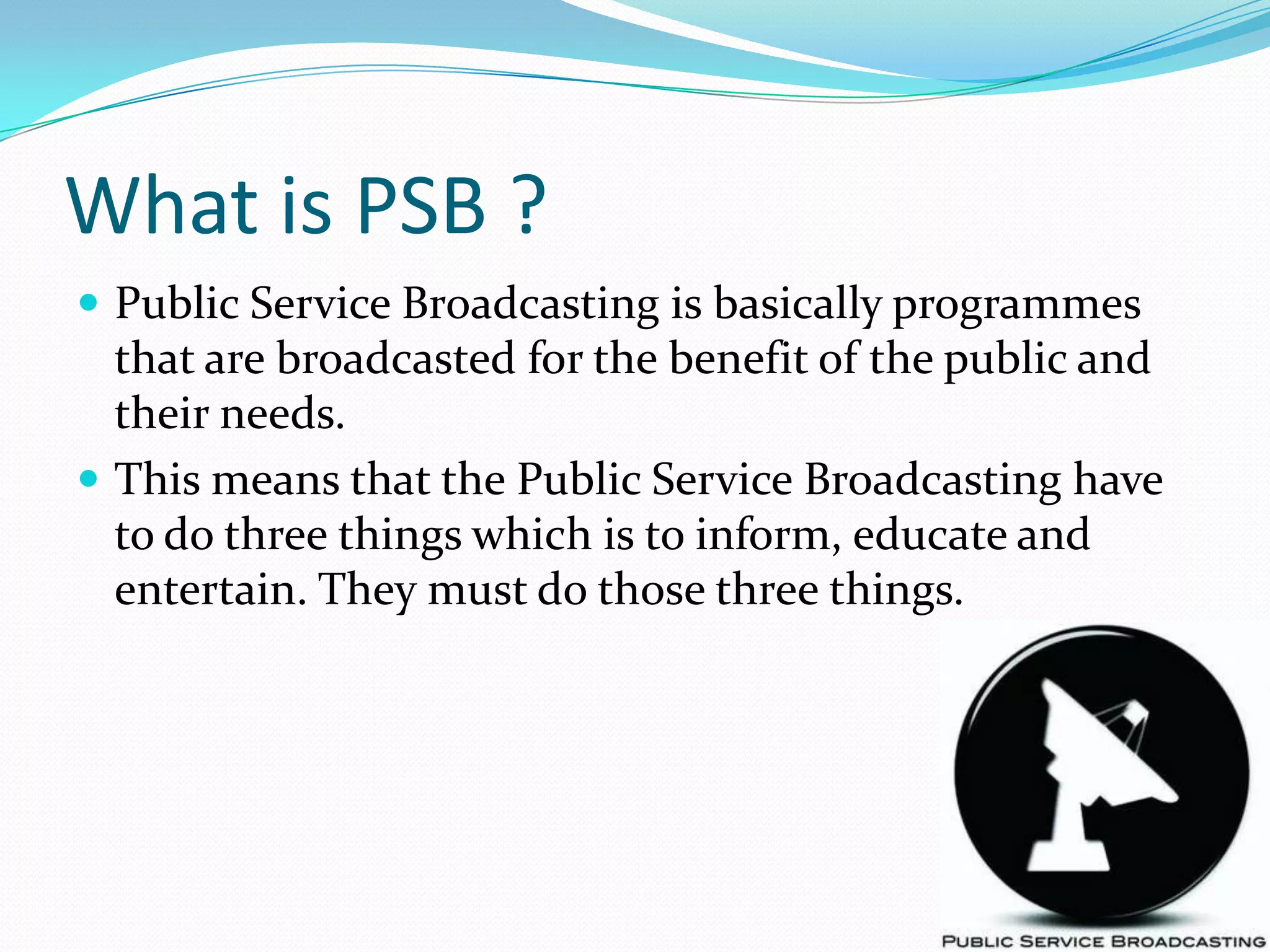 What is PSB ?Public Service Broadcasting is basically programmes that are broadcasted for the benefit of the public and their needs. This means that the Public Service Broadcasting have to do three things which is to inform, educate and entertain. They must do those three things.