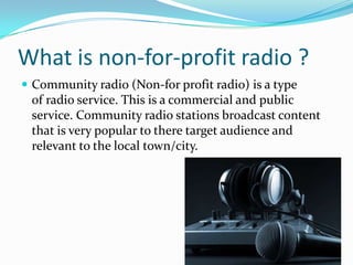 What is non-for-profit radio ?Community radio (Non-for profit radio) is a type of radio service. This is a commercial and public service. Community radio stations broadcast content that is very popular to there target audience and relevant to the local town/city. 