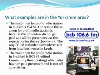 What examples are in the Yorkshire area?The major non for profit radio station in Pudsey is PGFM. The reason this is a non for profit radio station is because the presenters do not get paid and all the presenters use the experience for there school work. The way PGFM is funded is by advertisers from local businesses in Leeds. The major non for profit radio station in Bradford is BCB (Bradford Community Broadcasting) which also has non paid presenters and is run off advertising. 