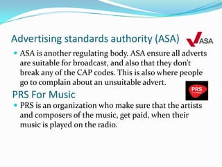 Advertising standards authority (ASA)ASA is another regulating body. ASA ensure all adverts are suitable for broadcast, and also that they don’t break any of the CAP codes. This is also where people go to complain about an unsuitable advert.PRS is an organization who make sure that the artists and composers of the music, get paid, when their music is played on the radio.PRS For Music