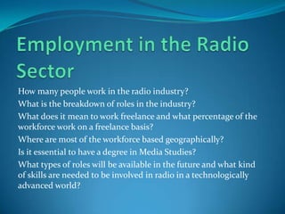 Employment in the Radio SectorHow many people work in the radio industry?What is the breakdown of roles in the industry? What does it mean to work freelance and what percentage of the workforce work on a freelance basis?Where are most of the workforce based geographically?Is it essential to have a degree in Media Studies?What types of roles will be available in the future and what kind of skills are needed to be involved in radio in a technologically advanced world?