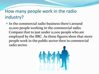 How many people work in the radio industry?In the commercial radio business there's around 10,000 people working in the commercial radio. Compare that to just under 11,000 people who are employed by the BBC. As these figures show that more people work in the public sector then in commercial radio sector.