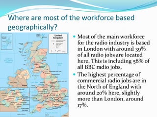 Where are most of the workforce based geographically?Most of the main workforce for the radio industry is based in London with around 39%  of all radio jobs are located here. This is including 58% of all BBC radio jobs.The highest percentage of commercial radio jobs are in the North of England with around 20% here, slightly more than London, around 17%.  
