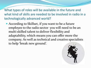 What types of roles will be available in the future and what kind of skills are needed to be involved in radio in a technologically advanced world?According to Skillset, if you want to be a future employee to the radio sector  you will need to be an multi skilled talent to deliver flexibility and adaptability, which means you can offer more the company. As well as technical and creative specialists to help ‘break new ground’.