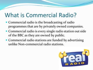 What is Commercial Radio?Commercial radio is the broadcasting of radio programmes that are by privately owned companies. Commercial radio is every single radio station out side of the BBC as they are owned by public.Commercial radio stations are funded by advertising unlike Non-commercial radio stations.