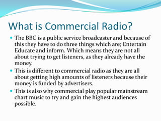 What is Commercial Radio?The BBC is a public service broadcaster and because of this they have to do three things which are; Entertain Educate and inform. Which means they are not all about trying to get listeners, as they already have the money.This is different to commercial radio as they are all about getting high amounts of listeners because their money is funded by advertisers. This is also why commercial play popular mainstream chart music to try and gain the highest audiences possible. 